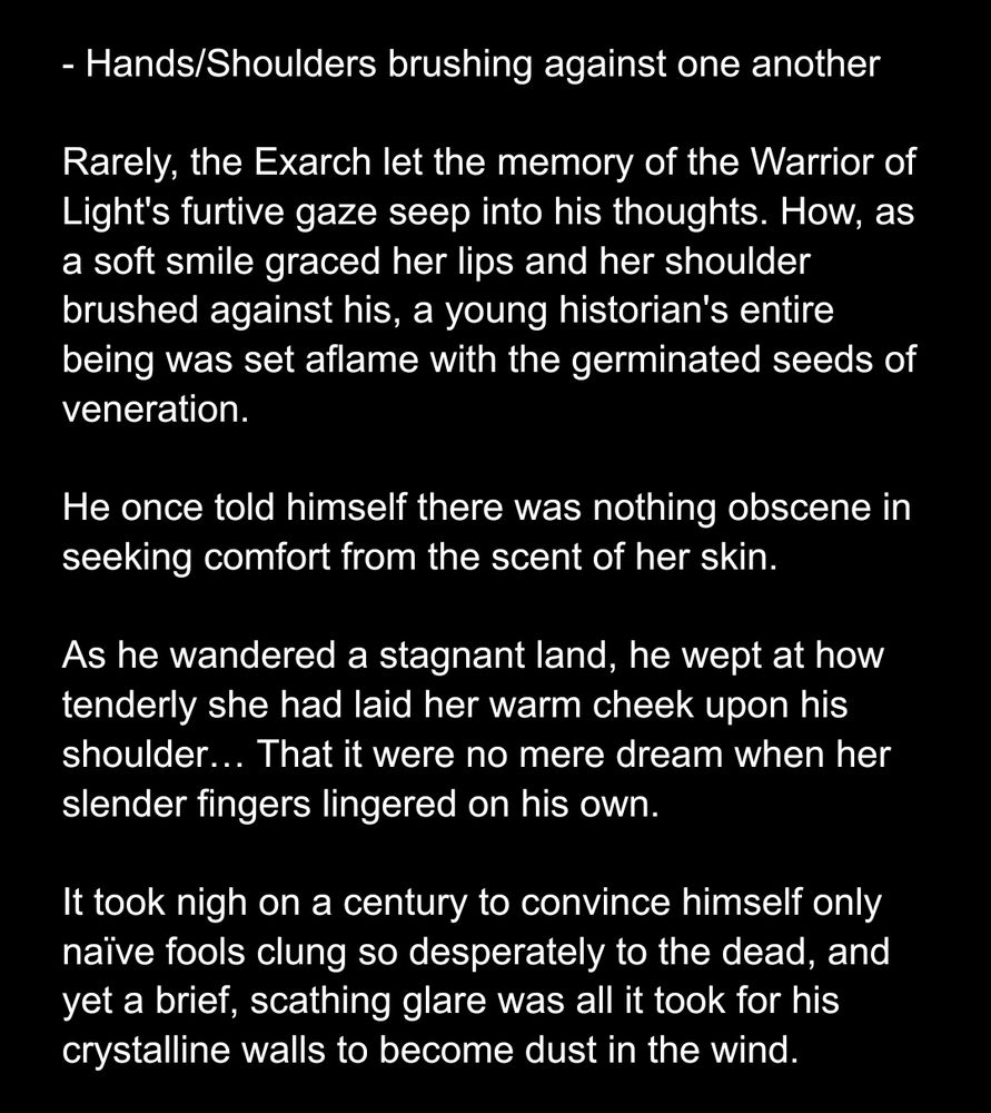 Hands/Shoulders brushing against one another

Rarely, the Exarch let the memory of the Warrior of Light's furtive gaze seep into his thoughts. How, as a soft smile graced her lips and her shoulder brushed against his, a young historian's entire being was set aflame with the germinated seeds of veneration.

He once told himself there was nothing obscene in seeking comfort from the scent of her skin.

As he wandered a stagnant land, he wept at how tenderly she had laid her warm cheek upon his shoulder… That it were no mere dream when her slender fingers lingered on his own. 

It took nigh on a century to convince himself only naïve fools clung so desperately to the dead, and yet a brief, scathing glare was all it took for his crystalline walls to become dust in the wind.