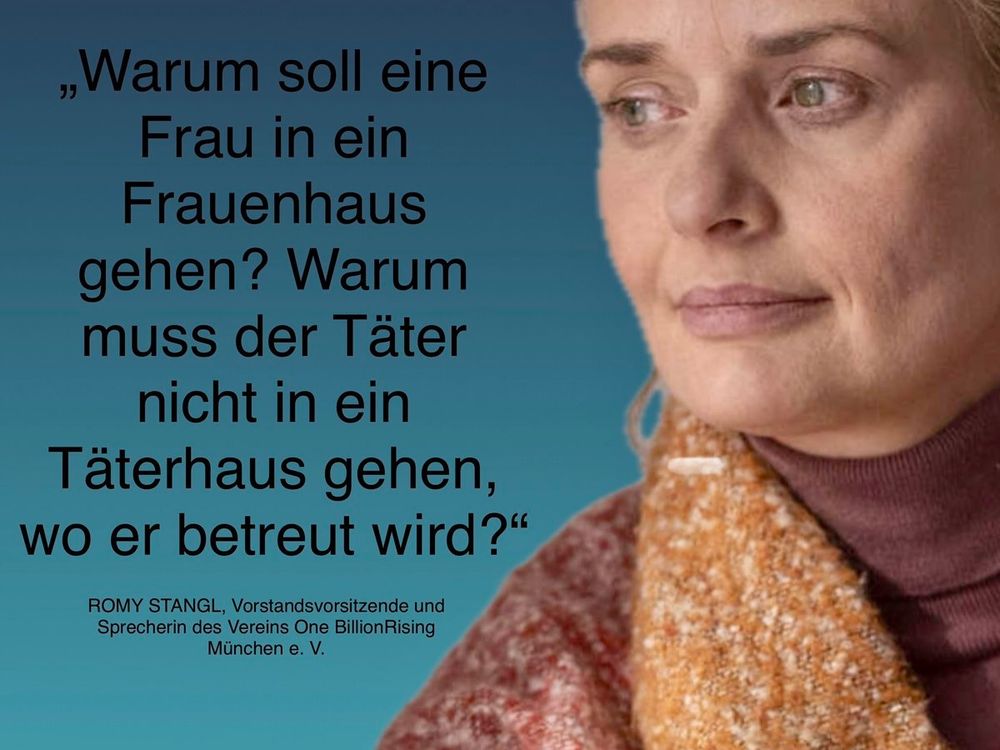 Warum soll eine Frau in ein Frauenhaus gehen? Warum muss der Täter nicht in ein Täterhaus gehen, wo er betreut wird?"

-  ROMY STANGL, Vorstandsvorsitzend Sprecherin des Vereins One BillionRis München e. V.