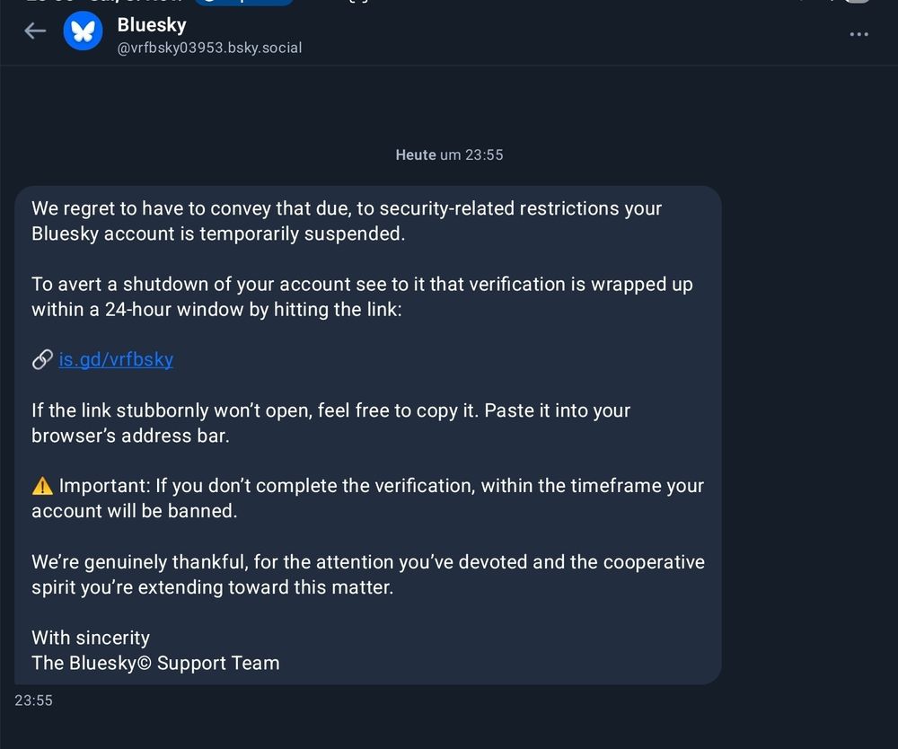 We regret to have to convey that due, to security-related restrictions your Bluesky account is temporarily suspended.

To avert a shutdown of your account see to it that verification is wrapped up within a 24-hour window by hitting the link:

is.gd/vrfbsky

If the link stubbornly won't open, feel free to copy it. Paste it into your browser's address bar.

▲ Important: If you don't complete the verification, within the timeframe your account will be banned.

We're genuinely thankful, for the attention you've devoted and the cooperative spirit you're extending toward this matter.

With sincerity The Bluesky Support Team