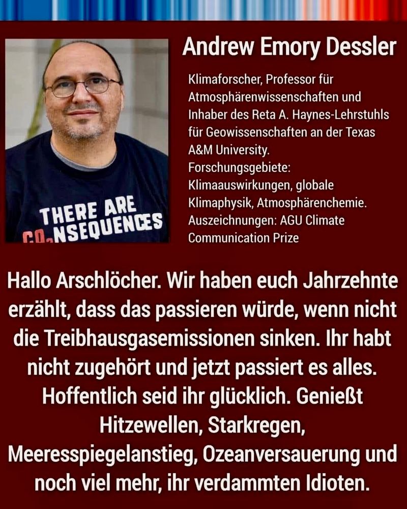 Atmosphärenforscher Andrew Dessler von der US-amerikanischen Texas A&M University auf Twitter an politische Entscheidungsträger (Quelle: taz)

"Hallo Arschlöcher. Wir haben euch Jahrzehnte erzählt, dass das passieren würde, wenn nicht die Treibhausgasemissionen sinken. Ihr habt nicht zugehört und jetzt passiert es alles. Hoffentlich seid ihr glücklich. Genießt Hitzewellen, Starkregen, Meeresspiegelanstieg, Ozeanversauerung und noch viel mehr, ihr verdammten Idioten."