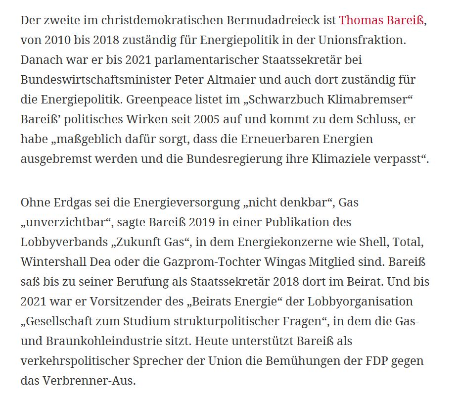 Der zweite im christdemokratischen Bermudadreieck ist Thomas Bareiß, von 2010 bis 2018 zuständig für Energiepolitik in der Unionsfraktion. Danach war er bis 2021 parlamentarischer Staatssekretär bei Bundeswirtschaftsminister Peter Altmaier und auch dort zuständig für die Energiepolitik. Greenpeace listet im „Schwarzbuch Klimabremser“ Bareiß’ politisches Wirken seit 2005 auf und kommt zu dem Schluss, er habe „maßgeblich dafür sorgt, dass die Erneuerbaren Energien ausgebremst werden und die Bundesregierung ihre Klimaziele verpasst“.
Ohne Erdgas sei die Energieversorgung „nicht denkbar“, Gas „unverzichtbar“, sagte Bareiß 2019 in einer Publikation des Lobbyverbands „Zukunft Gas“, in dem Energiekonzerne wie Shell, Total, Wintershall Dea oder die Gazprom-Tochter Wingas Mitglied sind. Bareiß saß bis zu seiner Berufung als Staatssekretär 2018 dort im Beirat. Und bis 2021 war er Vorsitzender des „Beirats Energie“ der Lobbyorganisation „Gesellschaft zum Studium strukturpolitischer Fragen“, in de