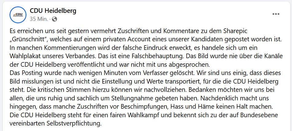 Es erreichen uns seit gestern vermehrt Zuschriften und Kommentare zu dem Sharepic „Grünschnitt“, welches auf einem privaten Account eines unserer Kandidaten gepostet worden ist. In manchen Kommentierungen wird der falsche Eindruck erweckt, es handele sich um ein Wahlplakat unseres Verbandes. Das ist eine Falschbehauptung. Das Bild wurde nie über die Kanäle der CDU Heidelberg veröffentlicht und war nicht mit uns abgesprochen. 
Das Posting wurde nach wenigen Minuten vom Verfasser gelöscht. Wir sind uns einig, dass dieses Bild misslungen ist und nicht die Einstellung und Werte transportiert, für die die CDU Heidelberg steht. Die kritischen Stimmen hierzu können wir nachvollziehen. Bedanken möchten wir uns bei allen, die uns ruhig und sachlich um Stellungnahme gebeten haben. Nachdenklich macht uns hingegen, dass manche Zuschriften vor Beschimpfungen, Hass und Häme keinen Halt machen.
Die CDU Heidelberg steht für einen fairen Wahlkampf und bekennt sich zu der auf Bundesebene vereinbarten Se