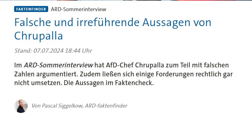 Kopf des ARD-Faktenfinder-Artikels:
"Falsche und irreführende Aussagen von Chrupalla
Stand: 07.07.2024 18:44 Uhr

Im ARD-Sommerinterview hat AfD-Chef Chrupalla zum Teil mit falschen Zahlen argumentiert. Zudem ließen sich einige Forderungen rechtlich gar nicht umsetzen. Die Aussagen im Faktencheck."
