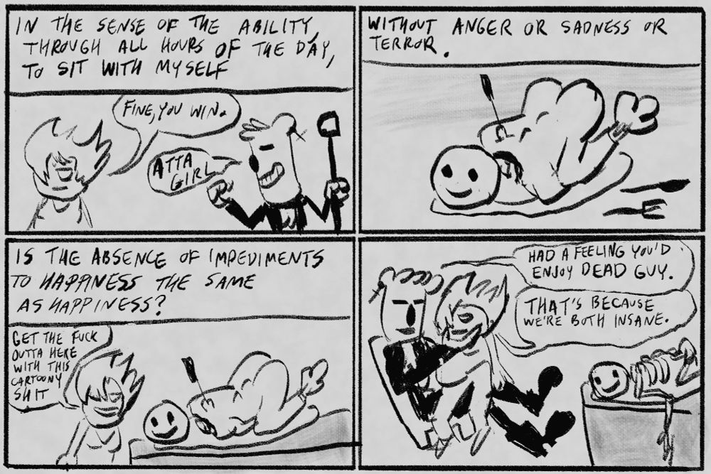 Panel 1: Girl and Bear girl. Bear girl fist pumps triumphantly. Narration: In the sense of the ability, through all hours of the day, to sit with myself
Girl says: Fine, you win
Bear girl says: Atta girl
Panel 2: The body, now nude, is folded up like a Christmas turkey with a BBQ fork stabbed in its back. Narration: Without anger or sadness or terror.
Panel 3: Girl smiling, looking at the body on a table. Girl: “Get the fuck outta here with this cartoony shit.” Narration: “Is the absence of impediments to happiness the same as happiness?
Panel 4: Girl sits in Bear girl’s lap. The body, still on a platter, is now skeletonized. Bear girl: “Had a feeling you’d enjoy dead guy.” Girl: “That’s because we’re both insane.”