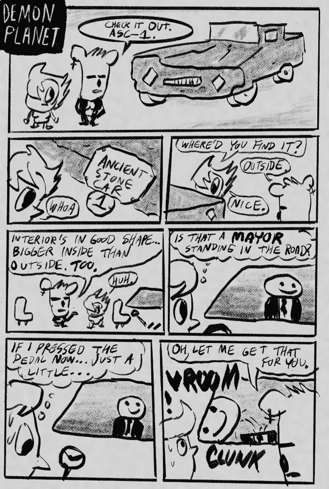 Header: “Demon Planet”
Panel 1: girl and bear girl stand by weird lumpy car. Bear girl: “Check it out. ASC-1.”
Panel 2: girl looks at a plate on the car. It reads: “Ancient Stone Car 1.” Girl says: “whoa”
Panel 3: The two stand by the car. Girl: “Where’d you find it?” Bear girl: “Outside.” Girl: “Nice.”
Panel 4: The inside of the car is a white void with two seats and a windshield looking out. Bear girl: “Interior’s in good shape…bigger than outside, too.”
Panel 5: Girl looks out the windshield. A man with a smiley face for a head and a black suit is standing in front of the car.” The girl thinks: “Is that a MAYOR standing in the road?”
Panel 6: The girl sweats nervously. She thinks: “If I pressed the pedal now…just a little…”
Panel 7: Bear girl appears in frame. She says “Oh, let me get that for you.” With a VROOM and a CLUNK the car surges forward, striking the mayor and bloodlessly knocking his still smiling head off. Girl looks on in shock.