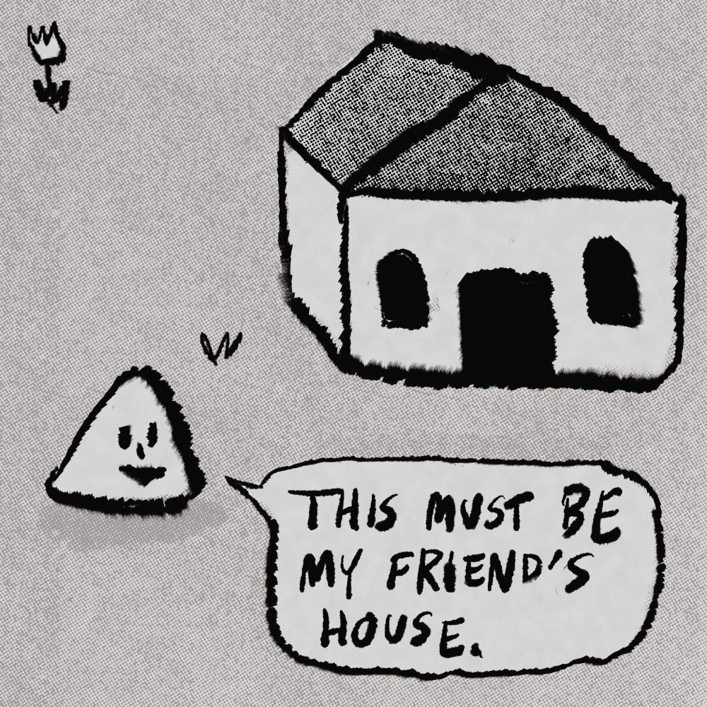 Triangle head person outside of a house: “THIS MUST BE MY FRIEND’S HOUSE.”