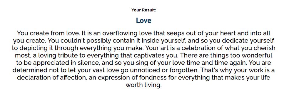 Quiz results from the "What emotion do you create from" quiz. They read:
Love
You create from love. It is an overflowing love that seeps out of your heart and into all you create. You couldn't possibly contain it inside yourself, and so you dedicate yourself to depicting it through everything you make. Your art is a celebration of what you cherish most, a loving tribute to everything that captivates you. There are things too wonderful to be appreciated in silence, and so you sing of your love time and time again. You are determined not to let your vast love go unnoticed or forgotten. That's why your work is a declaration of affection, an expression of fondness for everything that makes your life worth living.