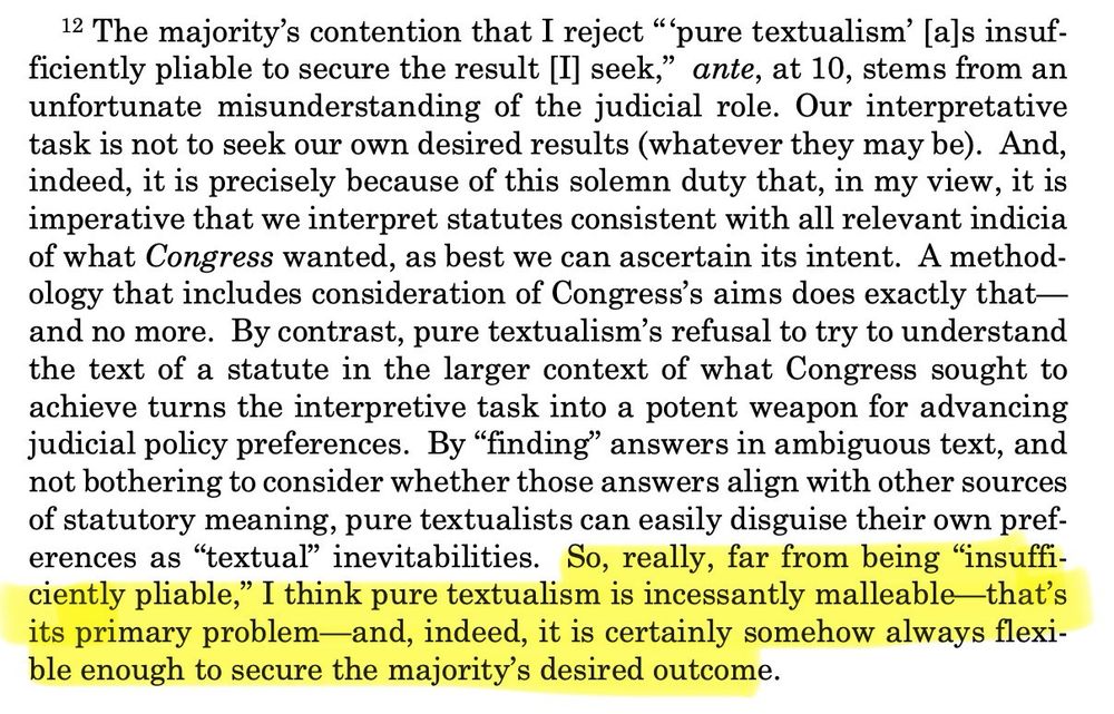 12 The majority's contention that I reject "pure textualism' [a]s insuf-ficiently pliable to secure the result [I] seek," ante, at 10, stems from an unfortunate misunderstanding of the judicial role. Our interpretative task is not to seek our own desired results (whatever they may be). And, indeed, it is precisely because of this solemn duty that, in my view, it is imperative that we interpret statutes consistent with all relevant indicia of what Congress wanted, as best we can ascertain its intent. A methodology that includes consideration of Congress's aims does exactly that— and no more. By contrast, pure textualism's refusal to try to understand the text of a statute in the larger context of what Congress sought to achieve turns the interpretive task into a potent weapon for advancing judicial policy preferences. By "finding" answers in ambiguous text, and not bothering to consider whether those answers align with other sources of statutory meaning, pure textualists can easily disguise their own preferences as "textual" inevitabilities. So, really, far from being "insuffi-ciently pliable," I think pure textualism is incessantly malleable that's its primary problem-and, indeed, it is certainly somehow always flexible enough to secure the majority's desired outcome.