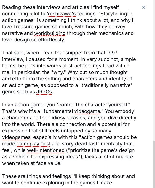 Reading these interviews and articles I find myself connecting a lot to Yoshizawa's feelings. "Storytelling in action games" is something I think about a lot, and why I love Treasure games so much; with how they convey narrative and worldbuilding through their mechanics and level design so effortlessly.

That said, when I read that snippet from that 1997 interview, I paused for a moment. In very succinct, simple terms, he puts into words abstract feelings I had within me. In particular, the "why." Why put so much thought and effort into the setting and characters and identity of an action game, as opposed to a "traditionally narrative" genre such as JRPGs. 

In an action game, you "control the character yourself." That's why it's a "fundamental videogame." You embody a character and their idiosyncrasies, and you dive directly into the world. There's a connection and a potential for expression that still feels untapped by so many videogames, especially with this "action games should be made gameplay-first and story dead-last" mentality that I feel, while well-intentioned ("prioritize the game's design as a vehicle for expressing ideas"), lacks a lot of nuance when taken at face value.


These are things and feelings I'll keep thinking about and want to continue exploring in the games I make.