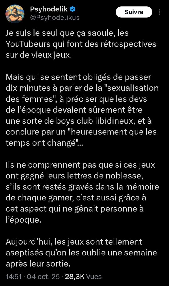 Tweet de Psyhodelik.

"Je suis le seul que ça saoule, les YouTubeurs qui font des rétrospectives sur de vieux jeux.  

Mais qui se sentent obligés de passer dix minutes à parler de la "sexualisation des femmes", à préciser que les devs de l’époque devaient sûrement être une sorte de boys club libidineux, et à conclure par un "heureusement que les temps ont changé"…

Ils ne comprennent pas que si ces jeux ont gagné leurs lettres de noblesse, s’ils sont restés gravés dans la mémoire de chaque gamer, c’est aussi grâce à cet aspect qui ne gênait personne à l’époque.

Aujourd’hui, les jeux sont tellement aseptisés qu’on les oublie une semaine après leur sortie."