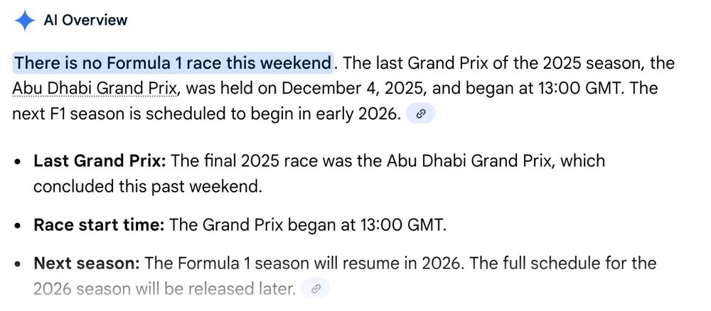 Google AI screengrab:

AI Overview
There is no Formula 1 race this weekend
. The last Grand Prix of the 2025 season, the Abu Dhabi Grand Prix, was held on December 4, 2025, and began at 13:00 GMT. The next F1 season is scheduled to begin in early 2026. 

    Last Grand Prix: The final 2025 race was the Abu Dhabi Grand Prix, which concluded this past weekend.
    Race start time: The Grand Prix began at 13:00 GMT.
