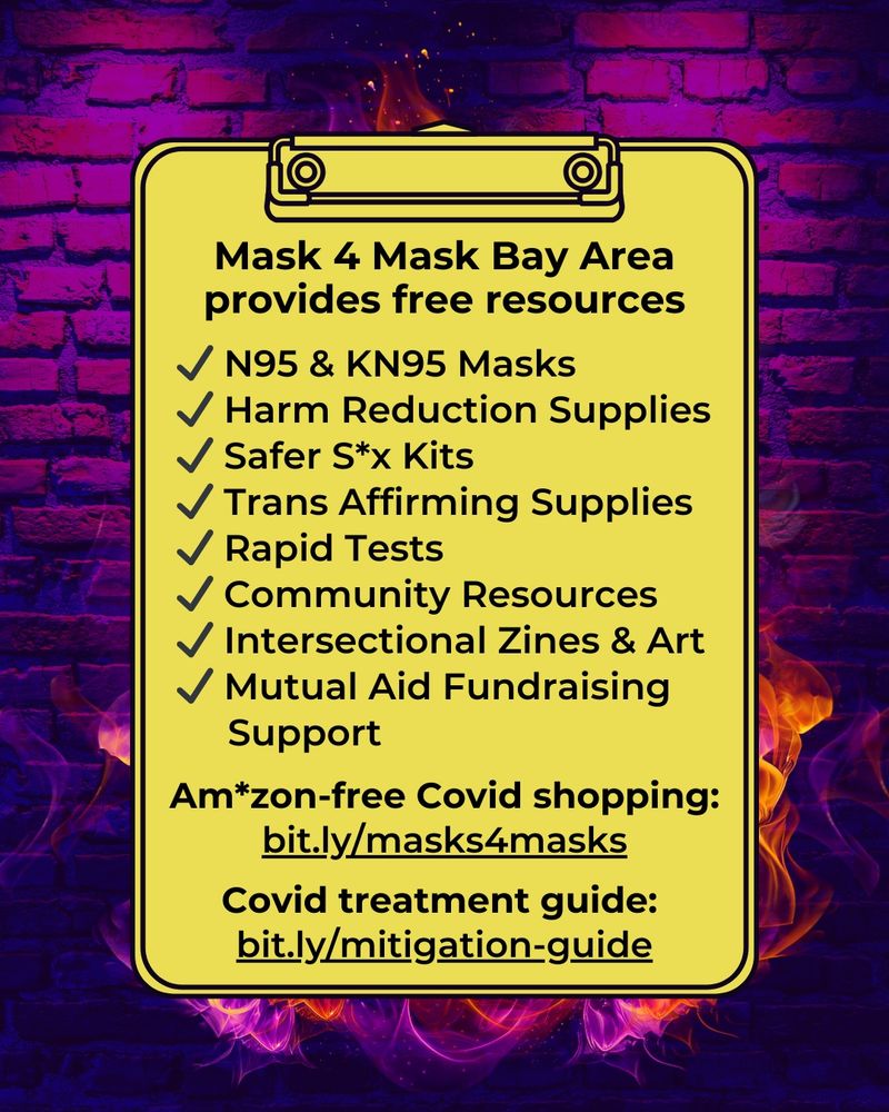 Yellow clipboard with black border & black text that says:
"Mask 4 Mask Bay Area provides free resources.

N95 & KN95 Masks
Harm Reduction Supplies
Safer S*x Kits
Trans Affirming Supplies
Rapid Tests
Community Resources
Intersectional Zines & Art
Mutual Aid Fundraising Support

Am*zon-free Covid Shopping:
bit.ly/masks4masks

Covid Treatment Guide:
bit.ly/mitigation-guide"

Background is a brick wall with gradient colors of neon purple to dark purple and black with hints of red throughout. Layered in front of the brick are flames in vibrant orange and neon pink hues.