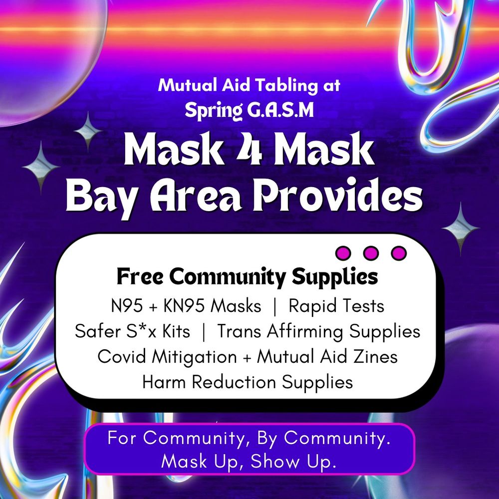 Image gives retro arcade energy. Neon blue to purple gradient background with a neon orange and neon pink at the top. In the background are semi-transparent bubbles and chrome edgy shapes and stars.

From top to bottom in black and white text with with various purple white backgrounds says: 
"Mutual Aid Tabling at Spring G.A.S.M. Mask 4 Mask Bay Area Provides Free Community Supplies. N95 + KN95 Masks. Rapid Tests. Safer S*x Kits. Trans Affirming Supplies. Covid Mitigation + Mutual Aid Zines. Harm Reduction Supplies. For Community, By Community. Mask Up, Show Up."