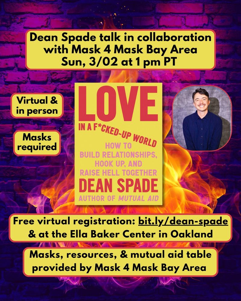 Background is a brick wall with gradient colors of neon purple to dark purple and black with hints of red throughout. Layered in front of the brick are flames in vibrant orange and neon pink hues. 

In the middle of the slide is Dean Spade's new book with a yellow cover and red and pink text. The cover reads in all capital letters: "Love in a F*cked Up World: How to Build Relationships, Hook Up, and Raise Hell Together. Dean Spade, Author of Mutual Aid." To the right of the book is a photo of Dean, a white  straight-sized person with short dark brown hair and a mustache, smiling and wearing a dark blue button down shirt.

From top to bottom of the slide are yellow text boxes with red borders and black text that read:

"Dean Spade talk in collaboration with Mask 4 Mask Bay Area. Sun, 3/02 at 1 pm PT."

"Virtual & in person
Masks required"
"Free virtual registration: 
bit.ly/dean-spade"

"at the Ella Baker Center in Oakland Masks, resources, & mutual aid table provided by Mask 4 Mask Bay Area"