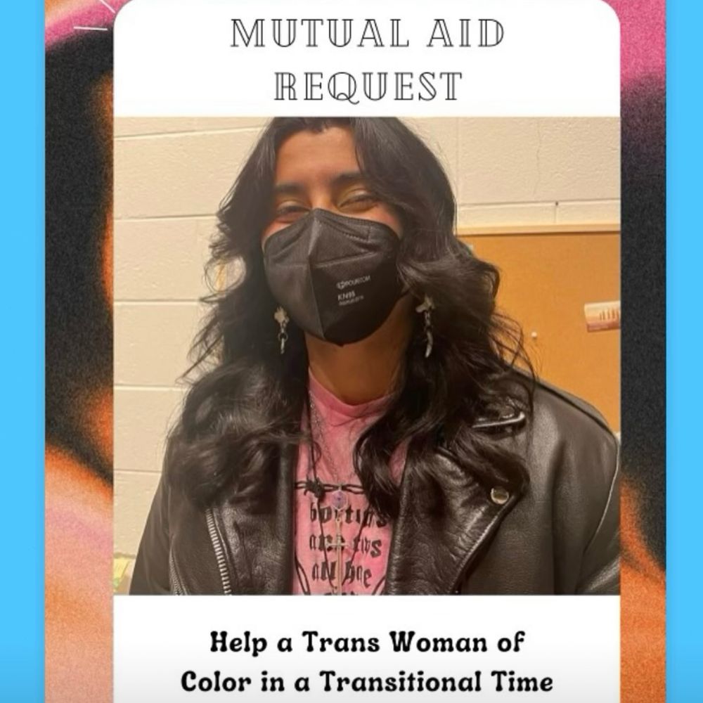 Flyer with a photo of Alex, a Trans Woman of Color with long dark wavy hair, wearing a black kn95 mask, black motorcycle jacket, pink shirt, and dangly earrings. On the flyer it says "Mutual aid Request. Help a Trans Woman of Color in a Transitional Time." Background is beige, pink, orange, black, and light blue.   