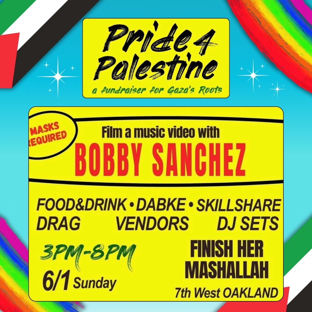 Pride 4 Palestine. A fundraiser for Gaza's Roots. Film a music video with Bobby Sanchez. Masks required. Food and drink. Dabke. Skillshare. Drag. Vendors. DJ sets. 3pm-8pm. 6/1 Sunday. Finish her Mashallah. 7th West Oakland. Yellow and light blue background, Palestinian flags in top right and bottom left corner, and rainbow in other corners. 