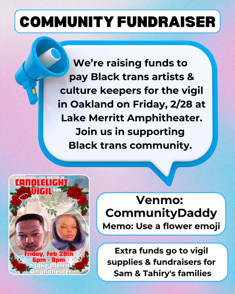 At the top, centered is “Community Fundraiser” in black text with a white text bubble. Underneath is an electric blue megaphone facing to the right, with a speech bubble saying “We’re raising funds to pay Black trans artists & culture keepers for the vigil in Oakland on Friday, 2/28 at Lake Merritt Amphitheater. Join us in supporting Black trans community. Extra funds go to vigil supplies & fundraisers for Sam & Tahiry's families.” There’s another bubble with the fundraiser details: “Venmo: CommunityDaddy / Memo: Use a flower Emoji” In the bottom lefthand corner is a small version of the flyer in slide 1. The background is an abstract airbrush with the colors of the trans flag, blue and pink. 