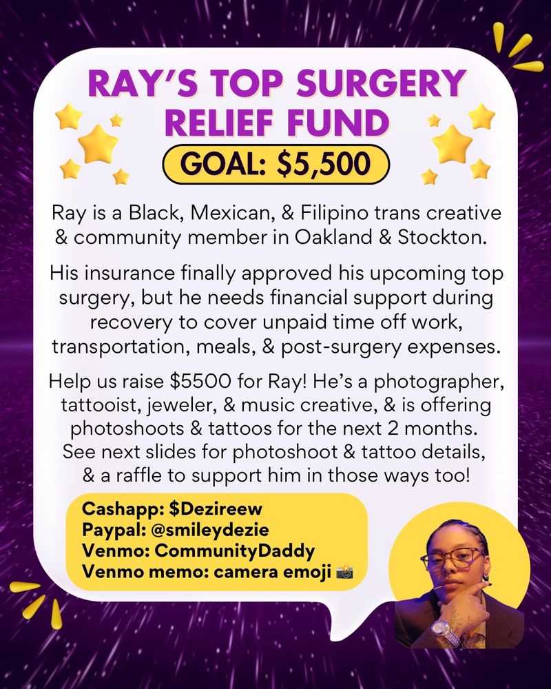 Purple galactic background, 3 yellow abstract droplets in top right and bottom left corners of  background. White large speech bubble. Bottom left corner has a small headshot of Ray (he/they), a a Black, Mexican, and Filipino trans community member. He has dark short hair and is wearing eye glasses, a silver watch, a dark shirt, and has a hand on his chin and toothpick in his mouth. Behind him is a yellow circle. 

In a white large speech bible is purple and black text with white and yellow backgrounds that says: “Ray’s top surgery relief fund. Goal: $5,500.  Ray is a Black, Mexican, and Filipino trans creative abd community member in Oakland and Stockton.

His insurance finally approved his upcoming top surgery, but he needs financial support during recovery to cover unpaid time off work, transportation, meals, and post-surgery expenses. Help us raise $5500 for Ray! He’s a photographer, tattooist, jeweler, and music creative, and is offering photoshoots & tattoos for the next 2 months. See next slides for photoshoot & tattoo details, and a raffle to support him in those ways too!

Cashapp: $Dezireew
Paypal: @smileydezie
Venmo: CommunityDaddy
Venmo memo: camera emoji 📸”