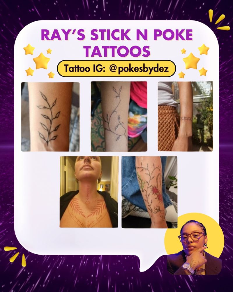 Purple galactic background, 3 yellow abstract droplets in top right and bottom left corners of  background. White large speech bubble. There are yellow stars at the top of the speech bubble. Bottom left corner has a small headshot of Ray (he/they), a a Black, Mexican, & Filipino trans community member. He has dark short hair and is wearing eye glasses, a silver watch, a dark shirt, and has a hand on his chin and toothpick in his mouth. Behind him is a yellow circle. 

In a white large speech bible is purple and black text with white and yellow backgrounds that says: “Ray’s Stick n Poke Tattoos. Tattoo IG: @pokesbydez.”

In the speech bubble are 5 photos of various tattoos done by Ray. 4 are arm or wrist tattoos and 1 is a neck and chest tattoo. Many are botanical style.
