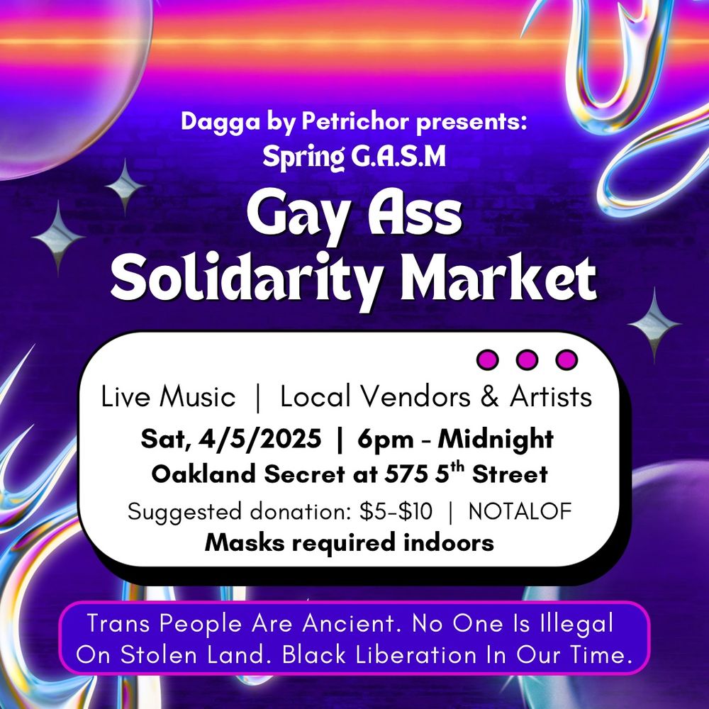 Image gives retro arcade energy. Neon blue to purple gradient background with a neon orange and neon pink at the top. In the background are semi-transparent bubbles and chrome edgy shapes and stars.

From top to bottom in black and white text with with various purple white backgrounds says: 
"Dagga by Petrichor presents:
Spring G.A.S.M. Gay Ass Solidarity Market. Live Music | Local Vendors & Artists. Sat, 4/5/2025. 6pm - Midnight. Oakland Secret at 575 5th Street. Suggested donation: $5-$10. NOTALOF. Masks required indoors. Trans People Are Ancient. No One Is Illegal On Stolen Land. Black Liberation In Our Time."