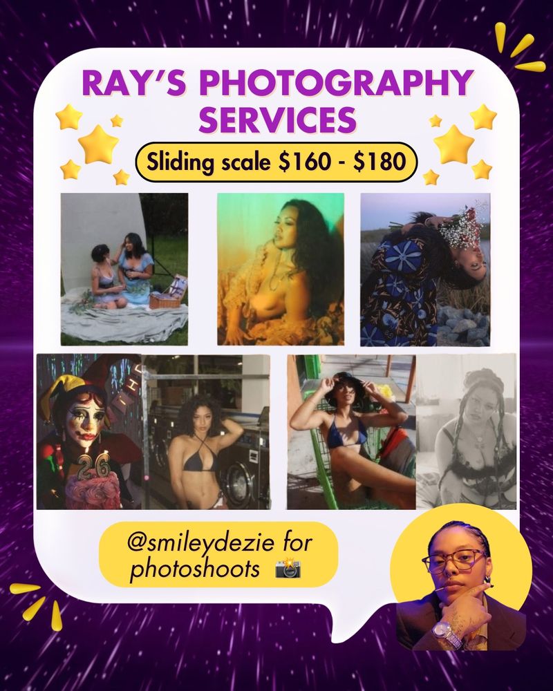 Purple galactic background, 3 yellow abstract droplets in top right and bottom left corners of  background. White large speech bubble. There are yellow stars at the top of the speech bubble. Bottom left corner has a small headshot of Ray (he/they), a a Black, Mexican, & Filipino trans community member. He has dark short hair and is wearing eye glasses, a silver watch, a dark shirt, and has a hand on his chin and toothpick in his mouth. Behind him is a yellow circle. 

In a white large speech bible is purple and black text with white and yellow backgrounds that says: “Ray’s photography services. Sliding scale $160-$180. @smileydezie for photoshoots (with a camera emoji.”

In the speech bubble are 7 photos by Ray of different people of many backgrounds posing in different environments.  