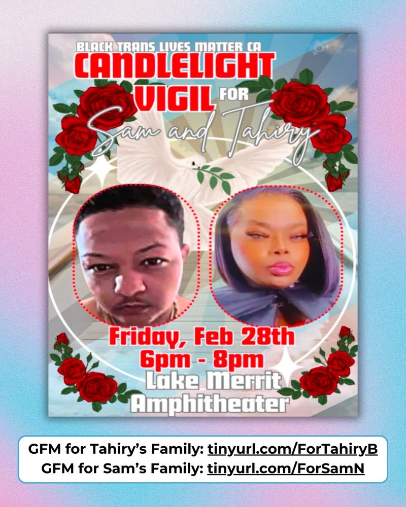 At the top of the flyer is white text reading “Black Trans Lives Matter CA” and underneath in red and white text are the words “Candlelight Vigil for Sam and Tahiry”. Sam is pictured on the left and Tahiry is pictured on the right, both looking ahead at the camera. Between their faces is a white dove carrying an olive branch, with light radiating out. Beneath their pictures is red text reading “Friday, Feb 28th 6pm - 8pm” and the following line in white text reads “Lake Merrit Amphitheater” A white oval surrounds Sam and Tahiry, as well as the event details, with red roses in the four corners. The flyer background is a blue sky with clouds, the colors of the trans flag, and trans symbols. Behind the flyer, the background is an abstract airbrush with the colors of the trans flag, blue and pink. Underneath the flyer is a text bubble that says “GFM for Tahiry’s Family: tinyurl.com/ForTahiryB / GFM for Sam’s Family: tinyurl.com/ForSamN”