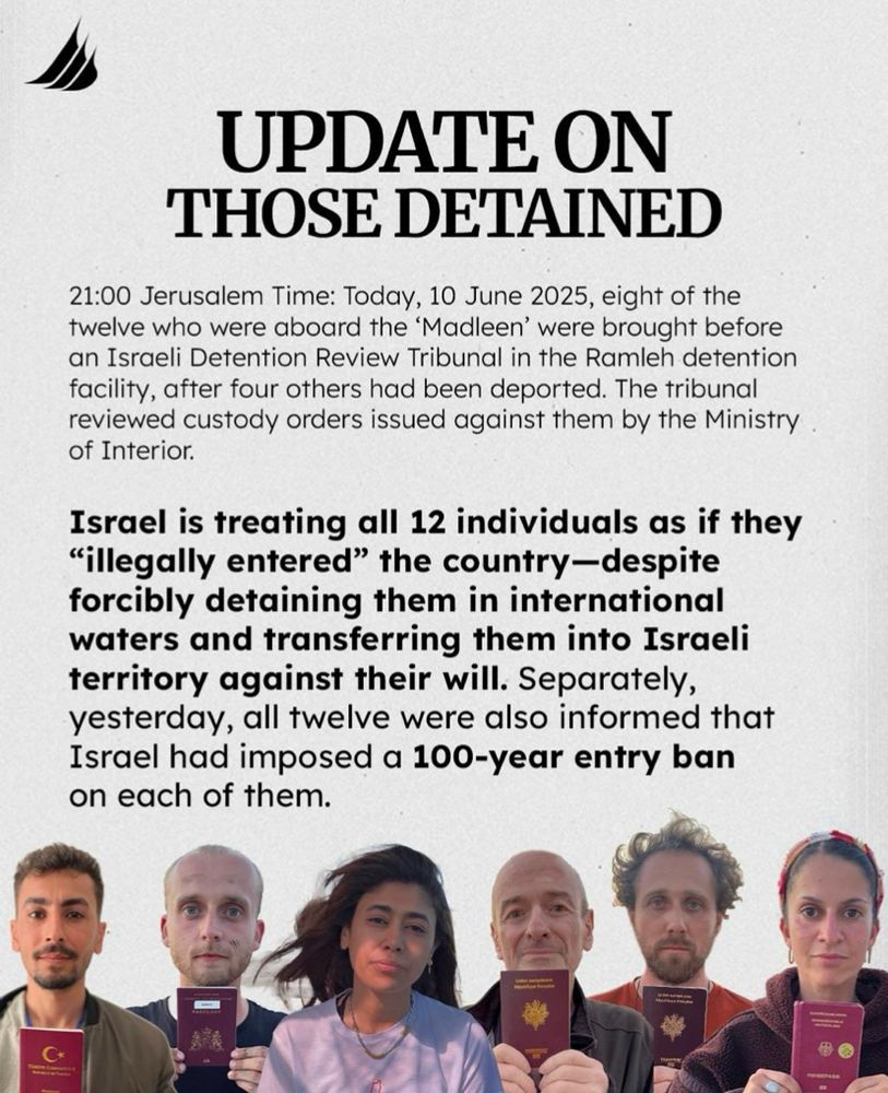 UPDATE ON THOSE DETAINED
21:00 Jerusalem Time: Today, 10 June 2025, eight of the twelve who were aboard the 'Madleen' were brought before an Israeli Detention Review Tribunal in the Ramleh detention facility, after four others had been deported. The tribunal reviewed custody orders issued against them by the Ministry of Interior.
Israel is treating all 12 individuals as if they
"illegally entered" the country-despite forcibly detaining them in international waters and transferring them into Israeli territory against their will. Separately, yesterday, all twelve were also informed that Israel had imposed a 100-year entry ban on each of them.