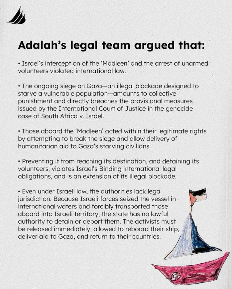 Adalah's legal team argued that:
• Israel's interception of the 'Madleen' and the arrest of unarmed volunteers violated international law.
• The ongoing siege on Gaza-an illegal blockade designed to starve a vulnerable population-amounts to collective punishment and directly breaches the provisional measures issued by the International Court of Justice in the genocide case of South Africa v. Israel.
• Those aboard the 'Madleen' acted within their legitimate rights by attempting to break the siege and allow delivery of humanitarian aid to Gaza's starving civilians.
• Preventing it from reaching its destination, and detaining its volunteers, violates Israel's Binding international legal obligations, and is an extension of its illegal blockade.
• Even under Israeli law, the authorities lack legal jurisdiction. Because Israeli forces seized the vessel in international waters and forcibly transported those aboard into Israeli territory, the state has no lawful authority to detain or deport them. The activists must be released immediately, allowed to reboard their ship, deliver aid to Gaza, and return to their countries.