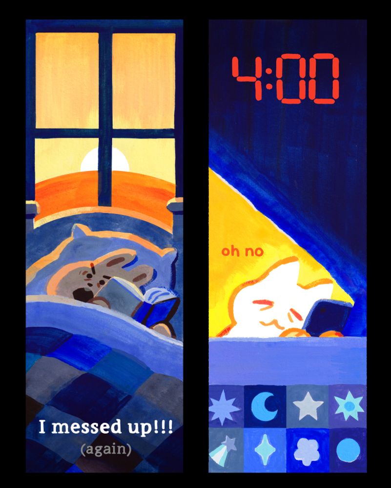 Two bookmarks:
A grey rabbit reading a book in bed under a quilted blanket as the sun rises out a window behind them. They looked shocked, and are almost at the end of their book. Text below reads: "I messed up!!! (again)"

A tired white cat reading on their phone in bed under a star patterned quilt. Their phone brightness is creating a huge yellow beam of light. At the top is "4:00" in red like a digital clock. Small orange text in the beam of light behind the cat says "oh no".