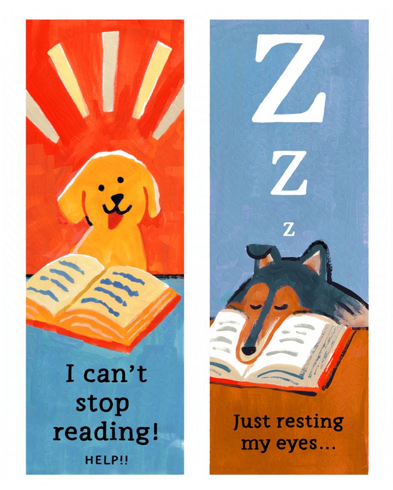 
Two bookmarks:
A yellow lab smiling with a 'no thoughts' expression, with an open book on a desk. The background is red-orange, the desk in blue, and there are some pale yellow action lines above the dog. Black serif text below says: "I can't stop reading! HELP!!"

A black and brown rough collie napping with their long nose in an open book on a brown desk. The bg is light blue. Black text below reads: "ZZZ Just resting my eyes..."
