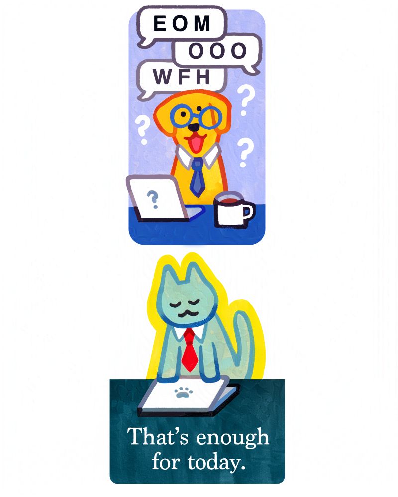 
A rectangular sticker of a yellow lab wearing blue askew glasse, and a blue tie. They're sitting at a desk with a laptop and coffee mug. The laptop's logo is a question mark. Above are several speech bubbles that say "EOM" "OOO" "WFH". (End of message, Out of Office, Work From Home.) There are three white question marks around the dog who is smiling, unqualified, but doing their best. 

A light grey-green cat wearing a red tie, looking satisfied as they close their laptop. White text underneath reads "That's enough for today." The logo on the laptop is a pawprint. The border around the cat is a bright yellow.