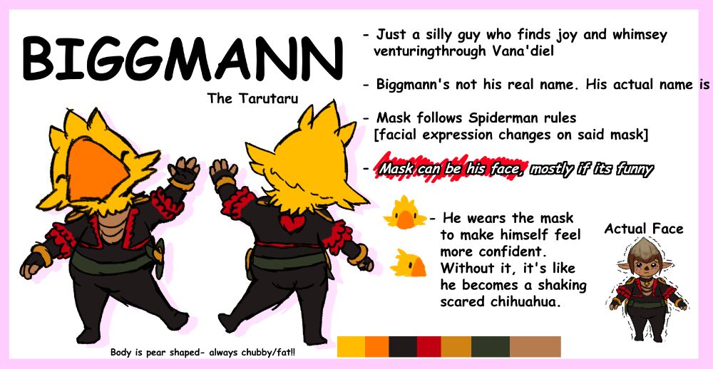 Biggmann looking happily at the camera and waving, along with the back side of him. In the bottom right corner theres a drawing of him without his mask.

BIGGMANN the Tarutaru
- Just a silly guy who finds joy and whimsy venturing through Vana'diel

- Biggmann's not his real name. His actual name is [][][][][][][][]

- Mask follows Spiderman rules [facial expression changes on said mask]

- [This bit it scratched out with a red pen, with new text written on top of it] Mask can be his face, mostly if its funny

- He wears the mask to make himself feel more confident. Without it, it's like he becomes a shaking scared chihuahua.

(Body is pear shaped- always chubby/fat!!)