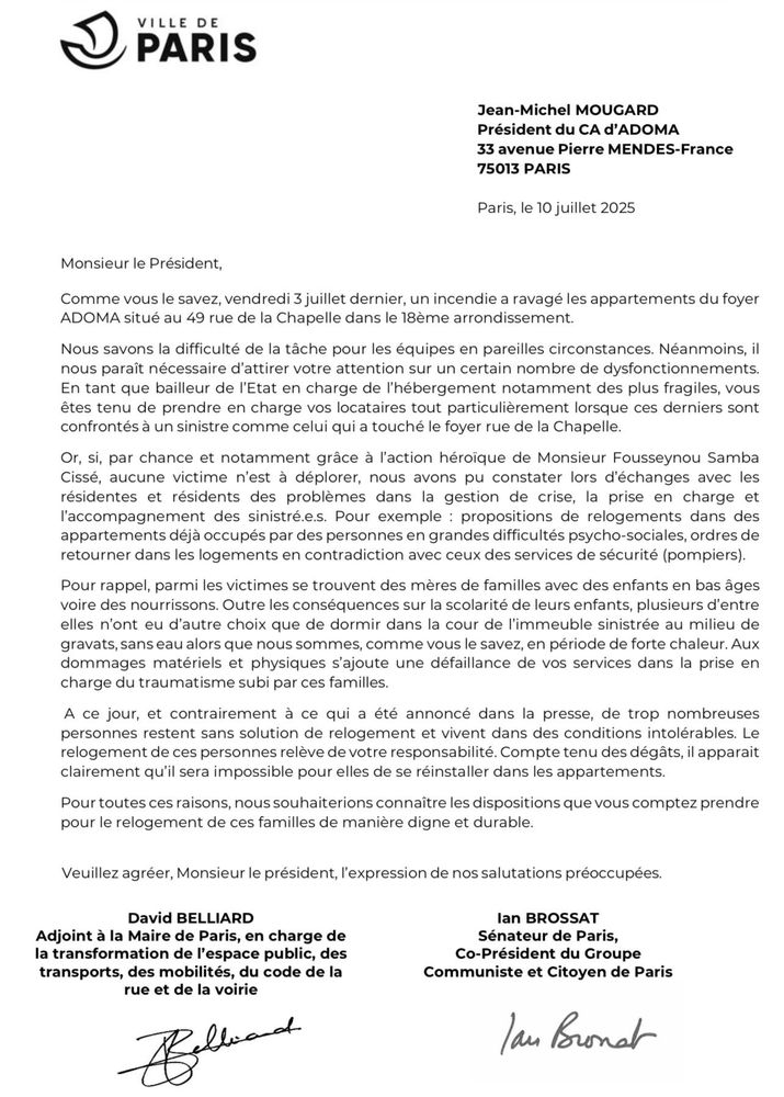 Courier au president d’Adoma :

ADOMA situé au 49 rue de la Chapelle dans le 18eme arrondissement.
Nous savons la difficulté de la tâche pour les équipes en pareilles circonstances. Néanmoins, il nous paraît nécessaire d'attirer votre attention sur un certain nombre de dysfonctionnements.
En tant que bailleur de l'Etat en charge de l'hébergement notamment des plus fragiles, vous êtes tenu de prendre en charge vos locataires tout particulièrement lorsque ces derniers sont confrontés à un sinistre comme celui qui a touché le foyer rue de la Chapelle.
Or, si, par chance et notamment grâce à l'action héroïque de Monsieur Fousseynou Samba Cissé, aucune victime n'est à déplorer, nous avons pu constater lors d'échanges avec les résidentes et résidents des problèmes dans la gestion de crise, la prise en charge et l'accompagnement des sinistré.e.s. Pour exemple : propositions de relogements dans des appartements déjà occupés par des personnes en grandes difficultés psycho-sociales, ordres de retourner dans les logements en contradiction avec ceux des services de sécurité (pompiers).
Pour rappel, parmi les victimes se trouvent des mères de familles avec des enfants en bas âges voire des nourrissons. Outre les conséquences sur la scolarité de leurs enfants, plusieurs d'entre elles n'ont eu d'autre choix que de dormir dans la cour de l'immeuble sinistrée au milieu de gravats, sans eau alors que nous sommes, comme vous le savez, en période de forte chaleur. Aux dommages matériels et physiques s'ajoute une défaillance de vos services dans la prise en charge du traumatisme subi par ces familles.
A ce jour, et contrairement à ce qui a été annoncé dans la presse, de trop nombreuses personnes restent sans solution de relogement et vivent dans des conditions intolérables. Le relogement de ces personnes relève de votre responsabilité. Compte tenu des dégâts, il apparait clairement qu'il sera impossible pour elles de se réinstaller dans les appartements.

