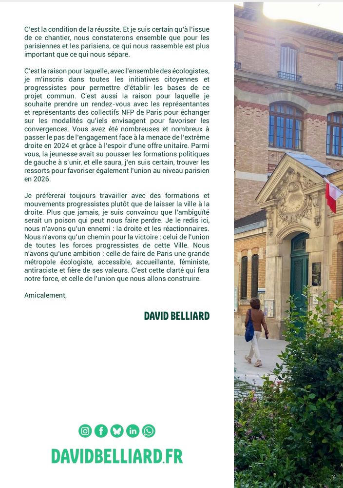 C'est la condition de la réussite. Et je suis certain qu'à l'issue de ce chantier, nous constaterons ensemble que pour les parisiennes et les parisiens, ce qui nous rassemble est plus important que ce qui nous sépare.
C'est la raison pour laquelle, avec l'ensemble des écologistes, je m'inscris dans toutes les initiatives citoyennes et progressistes pour permettre d'établir les bases de ce projet commun. C'est aussi la raison pour laquelle je souhaite prendre un rendez-vous avec les représentantes et représentants des collectifs NFP de Paris pour échanger sur les modalités qu'iels envisagent pour favoriser les convergences. Vous avez été nombreuses et nombreux à passer le pas de l'engagement face à la menace de l'extrême droite en 2024 et grâce à l'espoir d'une offre unitaire. Parmi vous, la jeunesse avait su pousser les formations politiques de gauche à s'unir, et elle saura, j'en suis certain, trouver les ressorts pour favoriser également l'union au niveau parisien
Je préfèrerai toujours travailler avec des formations et mouvements progressistes plutôt que de laisser la ville à la droite. Plus que jamais, je suis convaincu que l'ambiguité serait un poison qui peut nous faire perdre. Je le redis ici, nous n'avons qu'un ennemi : la droite et les réactionnaires.
Nous n'avons qu'un chemin pour la victoire : celui de l'union de toutes les forces progressistes de cette Ville. Nous n'avons qu'une ambition : celle de faire de Paris une grande métropole écologiste, accessible, accueillante, féministe, antiraciste et fière de ses valeurs. C'est cette clarté qui fera notre force, et celle de l'union que nous allons construire.
Amicalement,
DAVID BELLIARD