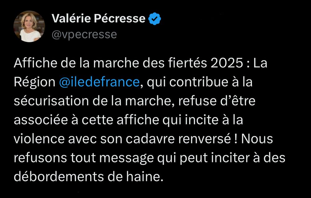 Tweet de Valérie Pécresse 
« Affiche de la marche des fiertés 2025 : La Région ile de france, qui contribue à la sécurisation de la marche, refuse d’être associée à cette affiche qui incite à la violence avec son cadavre renversé ! Nous refusons tout message qui peut inciter à des débordements de haine. »