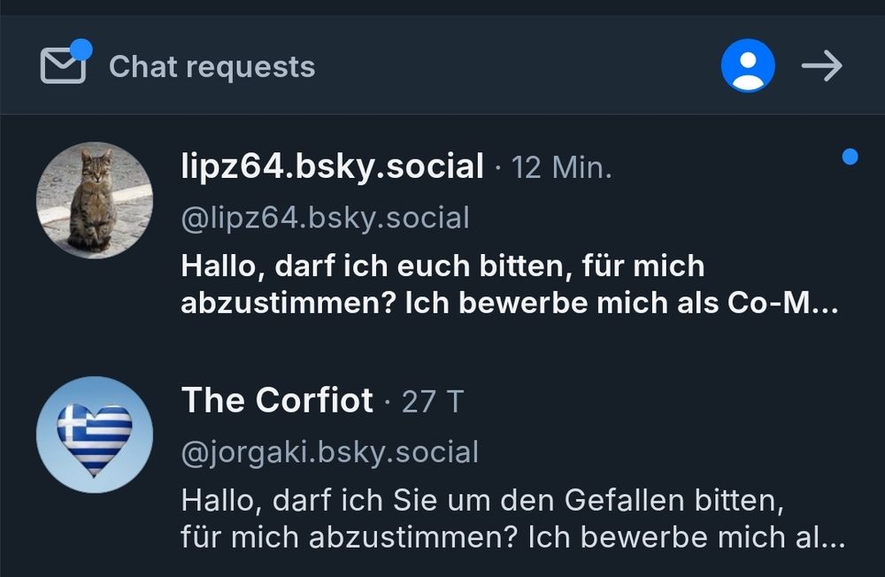 Screenshot 
Chat requests

lipz64.bsky.social.

12 Min.

@lipz64.bsky.social

Hallo, darf ich euch bitten, für mich abzustimmen? Ich bewerbe mich als Co-M...

The Corfiot. 27 T

@jorgaki.bsky.social

Hallo, darf ich Sie um den Gefallen bitten, für mich abzustimmen? Ich bewerbe mich al...