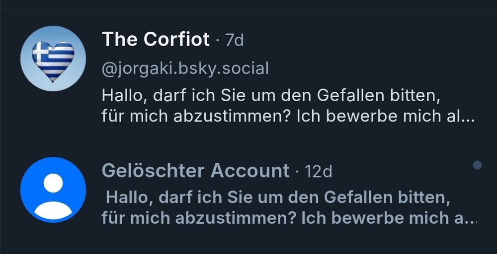 Screenshot 
The Corfiot. 7d

@jorgaki.bsky.social

Hallo, darf ich Sie um den Gefallen bitten, für mich abzustimmen? Ich bewerbe mich al...

Gelöschter Account 12d

Hallo, darf ich Sie um den Gefallen bitten, für mich abzustimmen? Ich bewerbe mich a...
