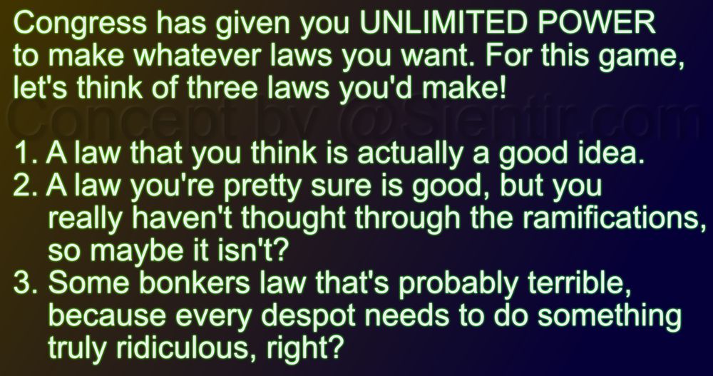 Congress has given you UNLIMITED POWER to make whatever laws you want. For this game, let's think of three laws you'd make!

1. A law that you think is actually a good idea.
2. A law you're pretty sure is good, but you really haven't thought through the ramifications, so maybe it isn't?
3. Some bonkers law that's probably terrible, because every despot needs to do something truly ridiculous, right?

Concept by @Sientir.com