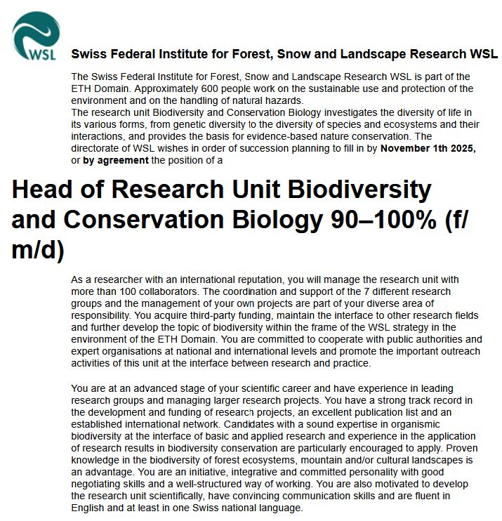 The directorate of WSL wishes in order of succession planning to fill in by November 1th 2025, or by agreement the position of a
Head of Research Unit Biodiversity and Conservation Biology 90‒100% (f/m/d)
As a researcher with an international reputation, you will manage the research unit with more than 100 collaborators. The coordination and support of the 7 different research groups and the management of your own projects are part of your diverse area of responsibility. You acquire third-party funding, maintain the interface to other research fields and further develop the topic of biodiversity within the frame of the WSL strategy in the environment of the ETH Domain. You are committed to cooperate with public authorities and expert organisations at national and international levels and promote the important outreach activities of this unit at the interface between research and practice.
You are at an advanced stage of your scientific career and have experience in leading research groups and managing larger research projects. You have a strong track record in the development and funding of research projects, an excellent publication list and an established international network. Candidates with a sound expertise in organismic biodiversity at the interface of basic and applied research and experience in the application of research results in biodiversity conservation are particularly encouraged to apply. Proven knowledge in the biodiversity of forest ecosystems, mountain and/or cultural landscapes is an advantage. You are an initiative, integrative and committed personality with good negotiating skills and a well-structured way of working. You are also motivated to develop the research unit scientifically, have convincing communication skills and are fluent in English and at least in one Swiss national language. 