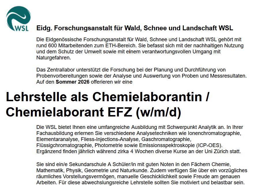 Stellenanzeige: Die Eidgenössische Forschungsanstalt für Wald, Schnee und Landschaft WSL gehört mit rund 600 Mitarbeitenden zum ETH-Bereich. Sie befasst sich mit der nachhaltigen Nutzung und dem Schutz der Umwelt sowie mit einem verantwortungsvollen Umgang mit Naturgefahren.

Das Zentrallabor unterstützt die Forschung bei der Planung und Durchführung von Probenvorbereitungen sowie der Analyse und Auswertung von Proben und Messresultaten. Auf den Sommer 2026 offerieren wir eine
Lehrstelle als Chemielaborantin / Chemielaborant EFZ (w/m/d)
Die WSL bietet Ihnen eine umfangreiche Ausbildung mit Schwerpunkt Analytik an. In Ihrer Fachausbildung erlernen Sie verschiedene Analysetechniken wie Ionenchromatographie, Elementaranalyse, Fliess-Injections-Analyse, Gaschromatographie, Flüssigchromatographie, Photometrie sowie Emissionsspektroskopie (ICP-OES). Ergänzend finden jährlich während zirka 4 Wochen diverse Kurse an der Uni Zürich statt.
Sie sind ein/e Sekundarschule A Schüler/in mit guten Noten in den Fächern Chemie, Mathematik, Physik, Geometrie und Naturkunde. Zudem verfügen Sie über ein vorzügliches räumliches Vorstellungsvermögen, manuelle Geschicklichkeit sowie Freude am genauen Arbeiten. Für diese abwechslungsreiche Lehrstelle sollten Sie motiviert und belastbar sein.