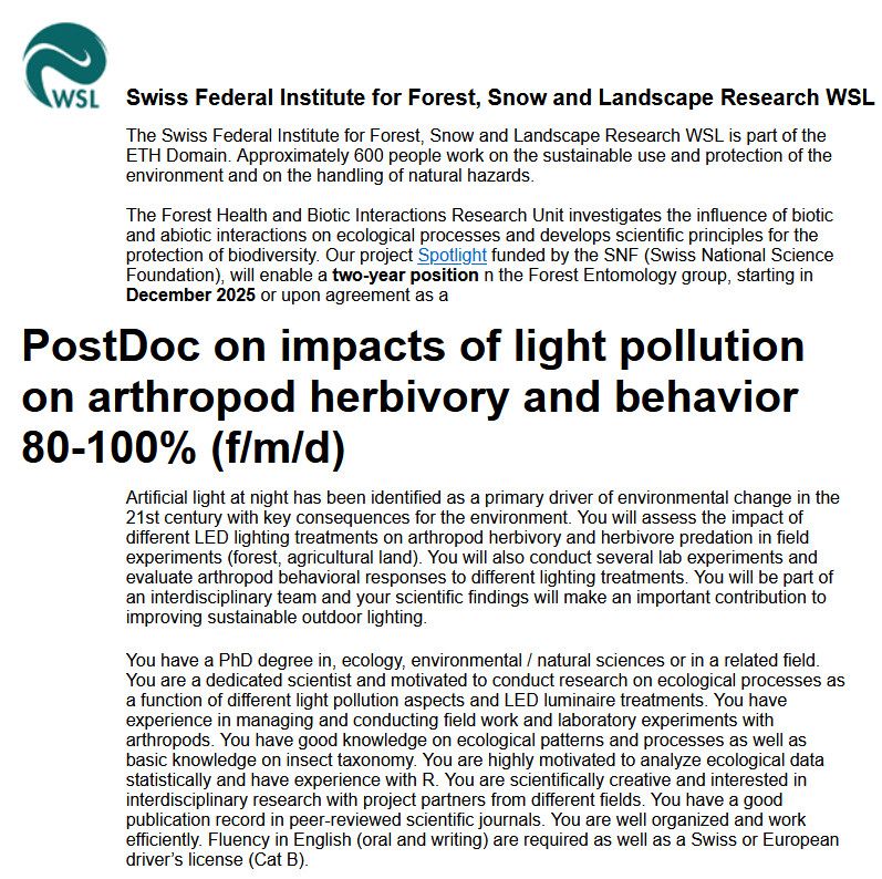 The Forest Health and Biotic Interactions Research Unit investigates the influence of biotic and abiotic interactions on ecological processes and develops scientific principles for the protection of biodiversity. Our project Spotlight funded by the SNF (Swiss National Science Foundation), will enable a two-year position n the Forest Entomology group, starting in December 2025 or upon agreement as a
PostDoc on impacts of light pollution on arthropod herbivory and behavior 80-100% (f/m/d)
Artificial light at night has been identified as a primary driver of environmental change in the 21st century with key consequences for the environment. You will assess the impact of different LED lighting treatments on arthropod herbivory and herbivore predation in field experiments (forest, agricultural land). You will also conduct several lab experiments and evaluate arthropod behavioral responses to different lighting treatments. You will be part of an interdisciplinary team and your scientific findings will make an important contribution to improving sustainable outdoor lighting.
You have a PhD degree in, ecology, environmental / natural sciences or in a related field. You are a dedicated scientist and motivated to conduct research on ecological processes as a function of different light pollution aspects and LED luminaire treatments. You have experience in managing and conducting field work and laboratory experiments with arthropods. You have good knowledge on ecological patterns and processes as well as basic knowledge on insect taxonomy. You are highly motivated to analyze ecological data statistically and have experience with R. You are scientifically creative and interested in interdisciplinary research with project partners from different fields. You have a good publication record in peer-reviewed scientific journals. You are well organized and work efficiently. Fluency in English (oral and writing) are required as well as a Swiss or European driver’s license (Cat B). 