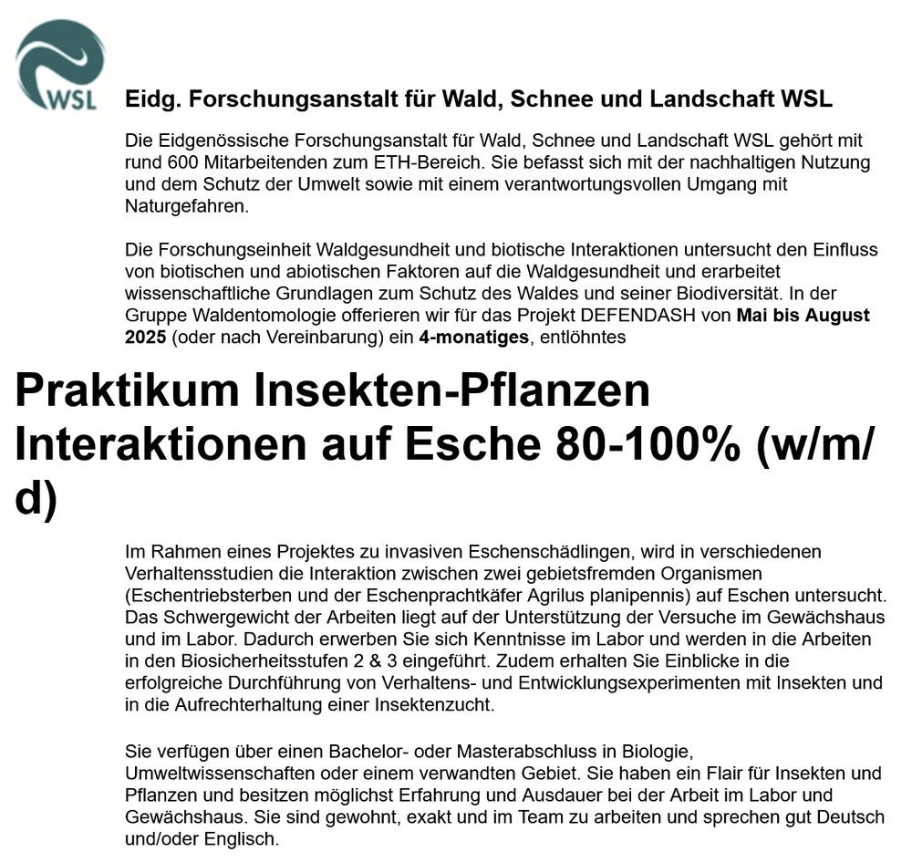 Die Eidgenössische Forschungsanstalt für Wald, Schnee und Landschaft WSL gehört mit rund 600 Mitarbeitenden zum ETH-Bereich. Sie befasst sich mit der nachhaltigen Nutzung und dem Schutz der Umwelt sowie mit einem verantwortungsvollen Umgang mit Naturgefahren.

Die Forschungseinheit Waldgesundheit und biotische Interaktionen untersucht den Einfluss von biotischen und abiotischen Faktoren auf die Waldgesundheit und erarbeitet wissenschaftliche Grundlagen zum Schutz des Waldes und seiner Biodiversität. In der Gruppe Waldentomologie offerieren wir für das Projekt DEFENDASH von Mai bis August 2025 (oder nach Vereinbarung) ein 4-monatiges, entlöhntes
Praktikum Insekten-Pflanzen Interaktionen auf Esche 80-100% (w/m/d)
Im Rahmen eines Projektes zu invasiven Eschenschädlingen, wird in verschiedenen Verhaltensstudien die Interaktion zwischen zwei gebietsfremden Organismen (Eschentriebsterben und der Eschenprachtkäfer Agrilus planipennis) auf Eschen untersucht. Das Schwergewicht der Arbeiten liegt auf der Unterstützung der Versuche im Gewächshaus und im Labor. Dadurch erwerben Sie sich Kenntnisse im Labor und werden in die Arbeiten in den Biosicherheitsstufen 2 & 3 eingeführt. Zudem erhalten Sie Einblicke in die erfolgreiche Durchführung von Verhaltens- und Entwicklungsexperimenten mit Insekten und in die Aufrechterhaltung einer Insektenzucht.
Sie verfügen über einen Bachelor- oder Masterabschluss in Biologie, Umweltwissenschaften oder einem verwandten Gebiet. Sie haben ein Flair für Insekten und Pflanzen und besitzen möglichst Erfahrung und Ausdauer bei der Arbeit im Labor und Gewächshaus. Sie sind gewohnt, exakt und im Team zu arbeiten und sprechen gut Deutsch und/oder Englisch. 

Bitte richten Sie Ihre vollständige Bewerbung an Martin Gossner, indem Sie die verlangten Unterlagen über unser Bewerbungsportal einreichen. Bewerbungen per E-Mail sowie auf dem Postweg werden nicht berücksichtigt.