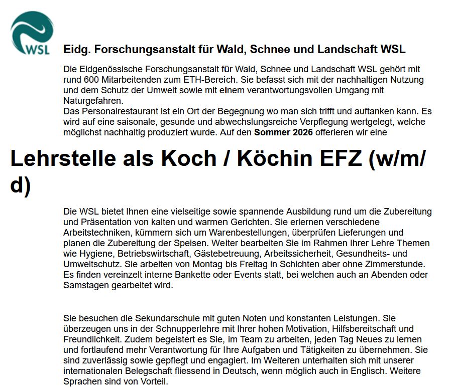 Stellenangebot: Die Eidgenössische Forschungsanstalt für Wald, Schnee und Landschaft WSL gehört mit rund 600 Mitarbeitenden zum ETH-Bereich. Sie befasst sich mit der nachhaltigen Nutzung und dem Schutz der Umwelt sowie mit einem verantwortungsvollen Umgang mit Naturgefahren.
Das Personalrestaurant ist ein Ort der Begegnung wo man sich trifft und auftanken kann. Es wird auf eine saisonale, gesunde und abwechslungsreiche Verpflegung wertgelegt, welche möglichst nachhaltig produziert wurde. Auf den Sommer 2026 offerieren wir eine
Lehrstelle als Koch / Köchin EFZ (w/m/d)

Die WSL bietet Ihnen eine vielseitige sowie spannende Ausbildung rund um die Zubereitung und Präsentation von kalten und warmen Gerichten. Sie erlernen verschiedene Arbeitstechniken, kümmern sich um Warenbestellungen, überprüfen Lieferungen und planen die Zubereitung der Speisen. Weiter bearbeiten Sie im Rahmen Ihrer Lehre Themen wie Hygiene, Betriebswirtschaft, Gästebetreuung, Arbeitssicherheit, Gesundheits- und Umweltschutz. Sie arbeiten von Montag bis Freitag in Schichten aber ohne Zimmerstunde. Es finden vereinzelt interne Bankette oder Events statt, bei welchen auch an Abenden oder Samstagen gearbeitet wird.

Sie besuchen die Sekundarschule mit guten Noten und konstanten Leistungen. Sie überzeugen uns in der Schnupperlehre mit Ihrer hohen Motivation, Hilfsbereitschaft und Freundlichkeit. Zudem begeistert es Sie, im Team zu arbeiten, jeden Tag Neues zu lernen und fortlaufend mehr Verantwortung für Ihre Aufgaben und Tätigkeiten zu übernehmen. Sie sind zuverlässig sowie gepflegt und engagiert. Im Weiteren unterhalten sich mit unserer internationalen Belegschaft fliessend in Deutsch, wenn möglich auch in Englisch. Weitere Sprachen sind von Vorteil.