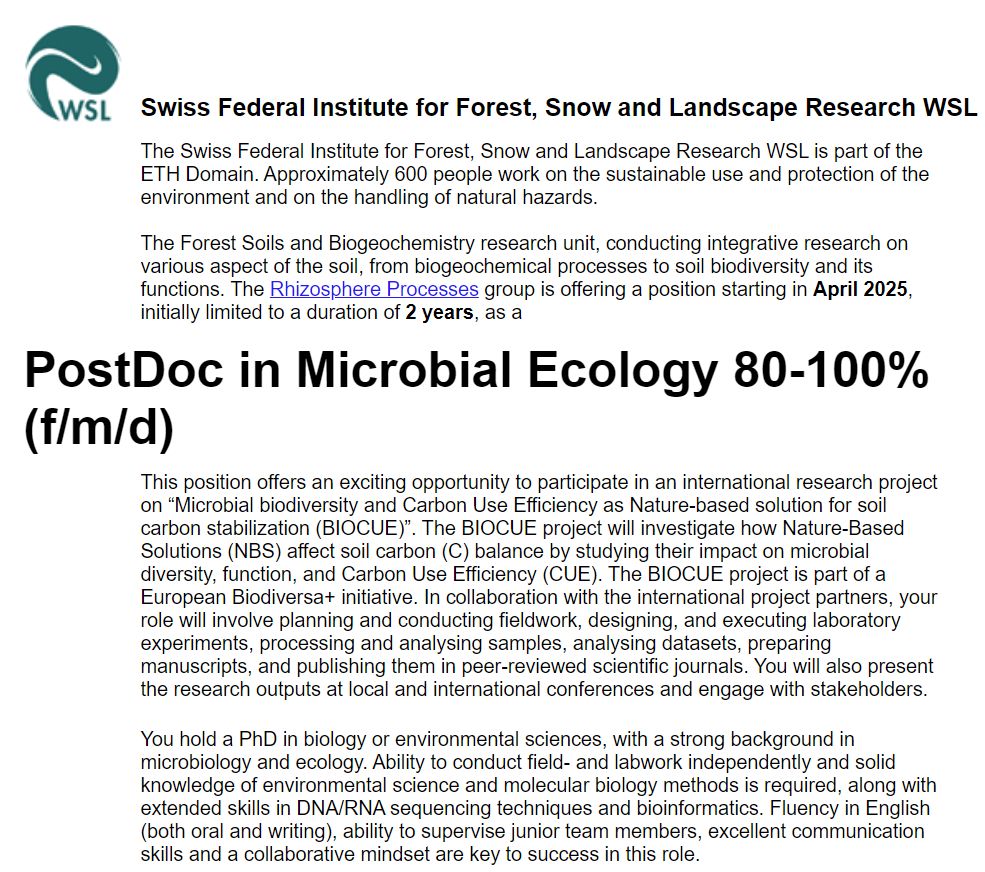 The Forest Soils and Biogeochemistry research unit, conducting integrative research on various aspect of the soil, from biogeochemical processes to soil biodiversity and its functions. The Rhizosphere Processes group is offering a position starting in April 2025, initially limited to a duration of 2 years, as a
PostDoc in Microbial Ecology 80-100% (f/m/d)
This position offers an exciting opportunity to participate in an international research project on “Microbial biodiversity and Carbon Use Efficiency as Nature-based solution for soil carbon stabilization (BIOCUE)”. The BIOCUE project will investigate how Nature-Based Solutions (NBS) affect soil carbon (C) balance by studying their impact on microbial diversity, function, and Carbon Use Efficiency (CUE). The BIOCUE project is part of a European Biodiversa+ initiative. In collaboration with the international project partners, your role will involve planning and conducting fieldwork, designing, and executing laboratory experiments, processing and analysing samples, analysing datasets, preparing manuscripts, and publishing them in peer-reviewed scientific journals. You will also present the research outputs at local and international conferences and engage with stakeholders.
You hold a PhD in biology or environmental sciences, with a strong background in microbiology and ecology. Ability to conduct field- and labwork independently and solid knowledge of environmental science and molecular biology methods is required, along with extended skills in DNA/RNA sequencing techniques and bioinformatics. Fluency in English (both oral and writing), ability to supervise junior team members, excellent communication skills and a collaborative mindset are key to success in this role. 