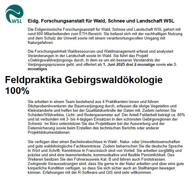 Die Eidgenössische Forschungsanstalt für Wald, Schnee und Landschaft WSL gehört mit rund 600 Mitarbeitenden zum ETH-Bereich. Sie befasst sich mit der nachhaltigen Nutzung und dem Schutz der Umwelt sowie mit einem verantwortungsvollen Umgang mit Naturgefahren.

Die Forschungseinheit Waldressourcen und Waldmanagement erfasst und analysiert Veränderungen in der Landschaft sowie im Wald. Sie führt das Projekt «Gebirgswaldverjüngung» durch, in dem es um ein besseres Verständnis der Verjüngungsprozesse geht, und offeriert ab 1. Juni 2025 drei 2-monatige sowie ein 3-monatiges
Feldpraktika Gebirgswaldökologie 100%
Sie arbeiten in einem Team bestehend aus 4 Praktikanten/-innen und führen Stichprobeninventuren der Baumverjüngung durch, erfassen die übrige Vegetation und Kleinstandorte und helfen bei der Qualitätskontrolle der Daten mit. Zudem nehmen Sie Schäden/Wildverbiss, Licht- und Bodenparameter auf. Der Anteil Feldarbeit beträgt ca. 80% und ist verbunden mit 3- bis 4-tägigen Einsätzen in den schönsten Gebirgsregionen der Schweiz. Im Büro unterstützen Sie das Projektteam bei der Auswertung und der Datensicherung sowie beim Erstellen des technischen Berichts oder anderer Projektdokumentationen.
Sie verfügen über einen Bachelorabschluss in Wald-, Natur- oder Umweltwissenschaften und gute waldökologische Fachkenntnisse. Zudem beherrschen Sie die deutsche Sprache in Wort und Schrift, Kenntnisse in Französisch sind von Vorteil. Sie arbeiten sorgfältig und präzise und sind eine teamorientierte, kommunikative und flexible Persönlichkeit. Des Weiteren besitzen Sie den Führerausweis Kat. B und fahren auch Forststrassen. Zwingende Voraussetzungen sind, dass Sie gerne in der Natur arbeiten und über eine gute körperliche Kondition verfügen, so dass Sie sich sicher auch an Steilhängen bewegen können. Erfahrungen mit der R-Software und GIS sind sehr willkommen. 