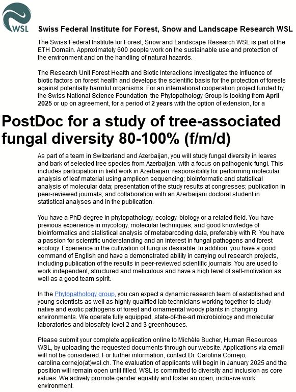 Job Ad: The WSL Research Unit Forest Health and Biotic Interactions investigates the influence of biotic factors on forest health and develops the scientific basis for the protection of forests against potentially harmful organisms. For an international cooperation project funded by the Swiss National Science Foundation, the Phytopathology Group is looking from April 2025 or up on agreement, for a period of 2 years with the option of extension, for a
PostDoc for a study of tree-associated fungal diversity 80-100% (f/m/d)
As part of a team in Switzerland and Azerbaijan, you will study fungal diversity in leaves and bark of selected tree species from Azerbaijan, with a focus on pathogenic fungi. This includes participation in field work in Azerbaijan; responsibility for performing molecular analysis of leaf material using amplicon sequencing; bioinformatic and statistical analysis of molecular data; presentation of the study results at congresses; publication in peer-reviewed journals, and collaboration with an Azerbaijani doctoral student in statistical analyses and in the publication.
You have a PhD degree in phytopathology, ecology, biology or a related field. You have previous experience in mycology, molecular techniques, and good knowledge of bioinformatics and statistical analysis of metabarcoding data, preferably with R. You have a passion for scientific understanding and an interest in fungal pathogens and forest ecology. Experience in the cultivation of fungi is desirable. In addition, you have a good command of English and have a demonstrated ability in carrying out research projects, including publication of the results in peer-reviewed scientific journals. You are used to work independent, structured and meticulous and have a high level of self-motivation as well as a good team spirit. 
In the Phytopathology group, you can expect a dynamic research team of established and young scientists as well as highly qualified lab technicians working together to stud…