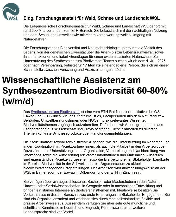 Stellenanzeige: Wissenschaftliche Assistenz am Synthesezentrum Biodiversität 60-80% (w/m/d)
Das Synthesezentrum Biodiversität ist eine vom ETH-Rat finanzierte Initiative der WSL, Eawag und ETH Zürich. Ziel des Zentrums ist es, Fachpersonen aus dem Naturschutz – Behörden, Umweltberatungsfirmen oder NGOs – praxisrelevantes Wissen zu Biodiversitätsthemen zugänglich aufzubereiten. Dafür leiten wir Arbeitsgruppen, die aus Fachpersonen aus Wissenschaft und Praxis bestehen. Diese erarbeiten zu diversen Themen konkrete Syntheseprodukte oder Handlungsempfehlungen. 

Die Stelle umfasst sowohl administrative Aufgaben, wie die Unterstützung im Reporting und in der Koordination mit Projektpartner/-innen, als auch die Mitarbeit in den Arbeitsgruppen. Dazu zählen die Unterstützung in der Organisation, Vorbereitung und Nachbereitung von Workshops sowie die Aufbereitung relevanter Informationen und Materialien. Zusätzlich sind eigenständige Projekte vorgesehen, etwa die Erarbeitung einer Stakeholder-Landkarte im Bereich Biodiversität in der Schweiz oder ein Argumentarium zu aktuellen biodiversitätsbezogenen Fragestellungen. Der Arbeitsort wird abwechslungsweise an der WSL in Birmensdorf, der Eawag in Dübendorf und der ETH in Zürich sein.
Sie verfügen über ein abgeschlossenes Bachelor- oder Masterstudium in den Natur-, Umwelt- oder Sozialwissenschaften, in Geografie oder in nachhaltiger Entwicklung und bringen ein starkes Interesse an Biodiversitätsthemen mit. Idealerweise besitzen Sie Vorkenntnisse in diesem Bereich sowie erste Erfahrungen im Stakeholder-Engagement. Sie sind ein Organisationstalent und zeichnen sich durch eine selbstständige, flexible und präzise Arbeitsweise aus. Ausser-dem verfügen Sie über sehr gute mündliche und schriftliche Kenntnisse in Deutsch und Englisch; Kenntnisse in einer weiteren Landessprache sind von Vorteil. 

