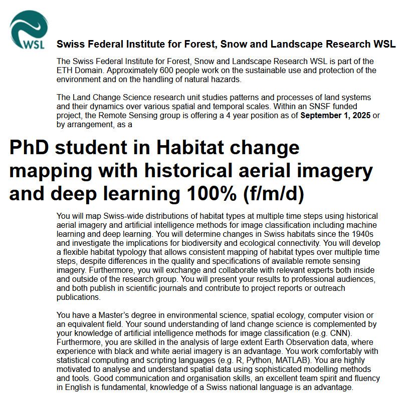 Within an SNSF funded project, the Remote Sensing group is offering a 4 year position as of September 1, 2025 or by arrangement, as a
PhD student in Habitat change mapping with historical aerial imagery and deep learning 100% (f/m/d)

You will map Swiss-wide distributions of habitat types at multiple time steps using historical aerial imagery and artificial intelligence methods for image classification including machine learning and deep learning. You will determine changes in Swiss habitats since the 1940s and investigate the implications for biodiversity and ecological connectivity. You will develop a flexible habitat typology that allows consistent mapping of habitat types over multiple time steps, despite differences in the quality and specifications of available remote sensing imagery. Furthermore, you will exchange and collaborate with relevant experts both inside and outside of the research group. You will present your results to professional audiences, and both publish in scientific journals and contribute to project reports or outreach publications.

You have a Master’s degree in environmental science, spatial ecology, computer vision or an equivalent field. Your sound understanding of land change science is complemented by your knowledge of artificial intelligence methods for image classification (e.g. CNN). Furthermore, you are skilled in the analysis of large extent Earth Observation data, where experience with black and white aerial imagery is an advantage. You work comfortably with statistical computing and scripting languages (e.g. R, Python, MATLAB). You are highly motivated to analyse and understand spatial data using sophisticated modelling methods and tools. Good communication and organisation skills, an excellent team spirit and fluency in English is fundamental, knowledge of a Swiss national language is an advantage.