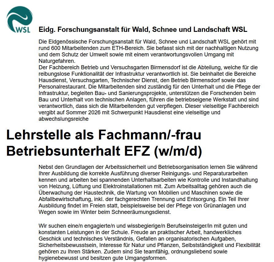 Stellenanzeige: Der Fachbereich Betrieb und Versuchsgarten Birmensdorf ist die Abteilung, welche für die reibungslose Funktionalität der Infrastruktur verantwortlich ist. Sie beinhaltet die Bereiche Hausdienst, Versuchsgarten, Technischer Dienst, den Betrieb Birmensdorf sowie das Personalrestaurant. Die Mitarbeitenden sind zuständig für den Unterhalt und die Pflege der Infrastruktur, begleiten Bau- und Sanierungsprojekte, unterstützen die Forschenden beim Bau und Unterhalt von technischen Anlagen, führen die betriebseigene Werkstatt und sind verantwortlich, dass sich die Mitarbeitenden gut verpflegen. Dieser vielseitige Fachbereich vergibt auf Sommer 2026 mit Schwerpunkt Hausdienst eine vielseitige und abwechslungsreiche
Lehrstelle als Fachmann/-frau Betriebsunterhalt EFZ (w/m/d)

Nebst den Grundlagen der Arbeitssicherheit und Betriebsorganisation lernen Sie während Ihrer Ausbildung die korrekte Ausführung diverser Reinigungs- und Reparaturarbeiten kennen und arbeiten bei spannenden Unterhaltsarbeiten wie Kontrolle und Instandhaltung von Heizung, Lüftung und Elektroinstallationen mit. Zum Arbeitsalltag gehören auch die Überwachung der Haustechnik, die Wartung von Mobilien und Maschinen sowie die Abfallbewirtschaftung, inkl. der fachgerechten Trennung und Entsorgung. Ein Teil Ihrer Ausbildung findet im Freien statt, beispielsweise bei der Pflege von Grünanlagen und Wegen sowie im Winter beim Schneeräumungsdienst.
Wir suchen eine/n engagierte/n und wissbegierige/n Berufseinsteiger/in mit guten und konstanten Leistungen in der Schule. Freude an praktischer Arbeit, handwerkliches Geschick und technisches Verständnis, Gefallen an organisatorischen Aufgaben, Sicherheitsbewusstsein, Interesse für Natur und Pflanzen, Selbstständigkeit und Flexibilität gehören zu Ihren Stärken. Zudem sind Sie teamfähig, ordnungsliebend sowie hygienebewusst und besitzen gute Umgangsformen.