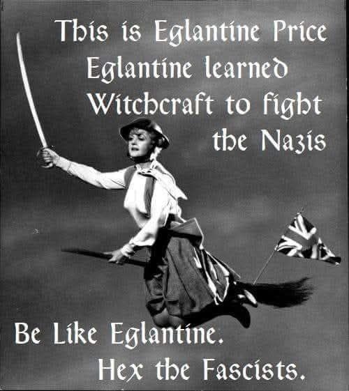 Black & White photo of Angela Lansbury as Eglantine Price in Bedknobs and Broomsticks, riding a Broomsticks with a Union Jack flag flying off the back, wearing a WWII-style helmet & holding a sword aloft.

Text (in pseudo old English script) says, 'This is Eglantine Price. Eglantine learned Witchcraft to fight the Nazis. Be like Eglantine. Hex the Fascists.'